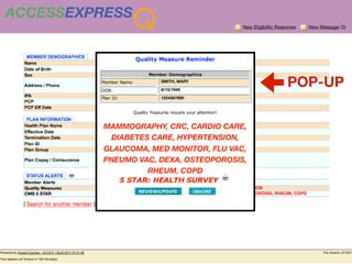ACCESSEXPRESS
                Q                       New Eligibility Response   New Message (3)




                      SMITH, MARY

                      8/15/1945
                                                            POP-UP
                      1234567890




          MAMMOGRAPHY, CRC, CARDIO CARE,
          BLUE SHIELD OF CA


             DIABETES CARE, HYPERTENSION,
          GLAUCOMA, MED MONITOR, FLU VAC,
          PNEUMO VAC, DEXA, OSTEOPOROSIS,
                            RHEUM, COPD
 
