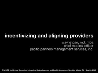 incentivizing and aligning providers
                                                      wayne pan, md, mba
                                                       chief medical ofﬁcer
                                  paciﬁc partners management services, inc.




The RISE 2nd Annual Summit on Integrating Risk Adjustment and Quality Measures • Westlake Village, CA • July 23, 2012
 