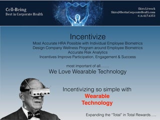 Incentivize
Most Accurate HRA Possible with Individual Employee Biometrics
Design Company Wellness Program around Employee Biometrics
Accurate Risk Analytics
Incentives Improve Participation, Engagement & Success
most important of all…….
We Love Wearable Technology
Incentivizing so simple with
Wearable
Technology
Expanding the “Total” in Total Rewards…..
 