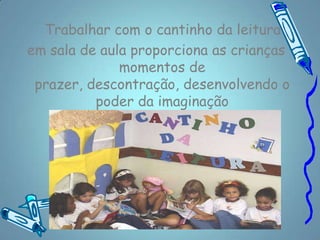 Trabalhar com o cantinho da leitura
em sala de aula proporciona as crianças
              momentos de
 prazer, descontração, desenvolvendo o
          poder da imaginação
   percepção, criatividade e fantasia.
 