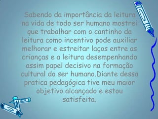 Sabendo da importância da leitura
na vida de todo ser humano mostrei
  que trabalhar com o cantinho da
leitura como incentivo pode auxiliar
melhorar e estreitar laços entre as
crianças e a leitura desempenhando
  assim papel decisivo na formação
cultural do ser humano.Diante dessa
 pratica pedagógica tive meu maior
     objetivo alcançado e estou
             satisfeita.
 