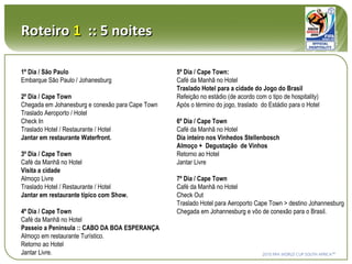 Roteiro  1   :: 5 noites 1º Dia / São Paulo Embarque São Paulo / Johanesburg 2º Dia / Cape Town Chegada em Johanesburg e conexão para Cape Town Traslado Aeroporto / Hotel Check In Traslado Hotel / Restaurante / Hotel Jantar em restaurante Waterfront. 3º Dia / Cape Town Café da Manhã no Hotel Visita a cidade Almoço Livre Traslado Hotel / Restaurante / Hotel Jantar em restaurante típico com Show. 4º Dia / Cape Town Café da Manhã no Hotel Passeio a Peninsula :: CABO DA BOA ESPERANÇA Almoço em restaurante Turístico. Retorno ao Hotel Jantar Livre. 5º Dia / Cape Town: Café da Manhã no Hotel Traslado Hotel para a cidade do Jogo do Brasil Refeição no estádio (de acordo com o tipo de hospitality) Após o término do jogo, traslado  do Estádio para o Hotel 6º Dia / Cape Town Café da Manhã no Hotel Dia inteiro nos Vinhedos Stellenbosch Almoço +  Degustação  de Vinhos Retorno ao Hotel Jantar Livre 7º Dia / Cape Town Café da Manhã no Hotel Check Out Traslado Hotel para Aeroporto Cape Town > destino Johannesburg  Chegada em Johannesburg e vôo de conexão para o Brasil. 
