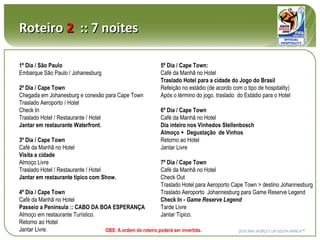Roteiro  2   :: 7 noites 1º Dia / São Paulo Embarque São Paulo / Johanesburg 2º Dia / Cape Town Chegada em Johanesburg e conexão para Cape Town Traslado Aeroporto / Hotel Check In Traslado Hotel / Restaurante / Hotel Jantar em restaurante Waterfront. 3º Dia / Cape Town Café da Manhã no Hotel Visita a cidade Almoço Livre Traslado Hotel / Restaurante / Hotel Jantar em restaurante típico com Show. 4º Dia / Cape Town Café da Manhã no Hotel Passeio a Peninsula :: CABO DA BOA ESPERANÇA Almoço em restaurante Turístico. Retorno ao Hotel Jantar Livre. 5º Dia / Cape Town: Café da Manhã no Hotel Traslado Hotel para a cidade do Jogo do Brasil Refeição no estádio (de acordo com o tipo de hospitality) Após o término do jogo, traslado  do Estádio para o Hotel 6º Dia / Cape Town Café da Manhã no Hotel Dia inteiro nos Vinhedos Stellenbosch Almoço +  Degustação  de Vinhos Retorno ao Hotel Jantar Livre 7º Dia / Cape Town Café da Manhã no Hotel Check Out Traslado Hotel para Aeroporto Cape Town > destino Johannesburg  Traslado Aeroporto  Johannesburg para Game Reserve Legend Check In -  Game Reserve Legend Tarde Livre Jantar Típico. OBS: A ordem do roteiro poderá ser invertida. 