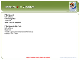 8º Dia / Legend Café da Manhã Safári Fotográfico Tarde Livre Jantar Típico de Despedida 9º Dia / Legend – São Paulo Café da Manhã Check Out Traslado Legend para Aeroporto de Johannesburg Embarque para o Brasil Roteiro  2   :: 7 noites OBS: A ordem do roteiro poderá ser invertida. 