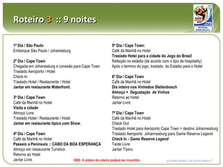Roteiro  3   :: 9 noites 1º Dia / São Paulo Embarque São Paulo / Johanesburg 2º Dia / Cape Town Chegada em Johanesburg e conexão para Cape Town Traslado Aeroporto / Hotel Check In Traslado Hotel / Restaurante / Hotel Jantar em restaurante Waterfront. 3º Dia / Cape Town Café da Manhã no Hotel Visita a cidade Almoço Livre Traslado Hotel / Restaurante / Hotel Jantar em restaurante típico com Show. 4º Dia / Cape Town Café da Manhã no Hotel Passeio a Peninsula :: CABO DA BOA ESPERANÇA Almoço em restaurante Turístico. Retorno ao Hotel Jantar Livre. 5º Dia / Cape Town: Café da Manhã no Hotel Traslado Hotel para a cidade do Jogo do Brasil Refeição no estádio (de acordo com o tipo de hospitality) Após o término do jogo, traslado  do Estádio para o Hotel 6º Dia / Cape Town Café da Manhã no Hotel Dia inteiro nos Vinhedos Stellenbosch Almoço +  Degustação  de Vinhos Retorno ao Hotel Jantar Livre 7º Dia / Cape Town Café da Manhã no Hotel Check Out Traslado Hotel para Aeroporto Cape Town > destino Johannesburg  Traslado Aeroporto  Johannesburg para Game Reserve Legend Check In -  Game Reserve Legend Tarde Livre Jantar Típico. OBS: A ordem do roteiro poderá ser invertida. 