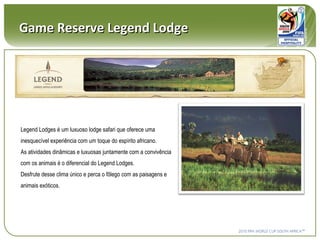 Game Reserve Legend Lodge Legend Lodges é um luxuoso lodge safari que oferece uma inesquecível experiência com um toque do espírito africano. As atividades dinâmicas e luxuosas juntamente com a convivência com os animais é o diferencial do Legend Lodges.  Desfrute desse clima único e perca o fôlego com as paisagens e animais exóticos. 