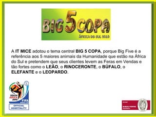 A  IT MICE  adotou o tema central  BIG 5 COPA , porque Big Five é a referência aos 5 maiores animais da Humanidade que estão na África do Sul e pretendem que seus clientes levem as Feras em Vendas e tão fortes como o  LEÃO , o  RINOCERONTE , o  BÚFALO , o  ELEFANTE  e o  LEOPARDO . 