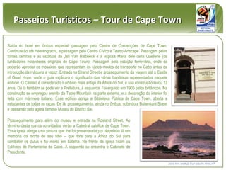 Saída do hotel em ônibus especial, passagem pelo Centro de Convenções de Cape Town. Continuação até Heerengracht, e passagem pelo Centro Cívico e Teatro Artscape. Passagem pelas fontes centrais e as estátuas de Jan Van Riebeeck e a esposa Maria dele della Quellerie (os fundadores holandeses originais de Cape Town). Passagem pela estação ferroviária, onde se poderão apreciar os mosaicos que representam os vários modos de transporte no Cabo antes da introdução da máquina a vapor. Entrada na Strand Street e prosseguimento da viagem até o Castle of Good Hope, onde o guia explicará o significado das várias bandeiras representadas naquele edifício. O Castelo é considerado o edifício mais antigo da África do Sul, e sua construção levou 13 anos. De lá também se pode ver a Prefeitura, à esquerda. Foi erguido em 1905 pelos britânicos. Na construção se empregou arenito da Table Mountain na parte externa, e a decoração do interior foi feita com mármore italiano. Esse edifício abriga a Biblioteca Pública de Cape Town, aberta a estudantes de todas as raças. De lá, prosseguimento, ainda no ônibus, subindo a Buitenkant Street e passando pelo agora famoso Museu do District Six. Passeios Turísticos – Tour de Cape Town Prosseguimento para além do museu e entrada na Roeland Street. Ao término desta rua os convidados verão a Catedral católica de Cape Town. Essa igreja abriga uma pintura que lhe foi presenteada por Napoleão III em memória da morte de seu filho – que fora para a África do Sul para combater os Zulus e foi morto em batalha. Na frente da igreja ficam os Edifícios de Parlamento do Cabo. À esquerda se encontra o Gabinete do Presidente.  