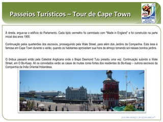 À direita, ergue-se o edifício do Parlamento. Cada tijolo vermelho foi carimbado com "Made in England” e foi construído na parte inicial dos anos 1900. Continuação pelos quarteirões dos escravos, prosseguindo pela Wale Street, para além dos Jardins da Companhia. Esta área é famosa em Cape Town durante o verão, quando os habitantes aproveitam sua hora de almoço tomando sol nesses bonitos jardins.  O ônibus passará então pela Catedral Anglicana onde o Bispo Desmond Tutu presidiu uma vez. Continuação subindo a Wale Street, em O Bo-Kaap. Ali os convidados verão as casas de muitas cores fortes dos residentes do Bo-Kaap – outrora escravos da Companhia da Índia Oriental Holandesa.  Passeios Turísticos – Tour de Cape Town 