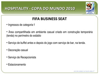 HOSPITALITY   - COPA DO MUNDO 2010 FIFA BUSINESS SEAT Ingressos de categoria   1 Área compartilhada em ambiente casual criado em construção temporária (tenda) no perímetro do estádio Serviço de buffet antes e depois do jogo com serviço de bar, na tenda. Decoração casual Serviço de Recepcionista Estacionamento 