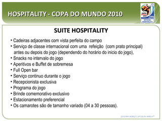 SUITE   HOSPITALITY HOSPITALITY   - COPA DO MUNDO 2010 Cadeiras adjacentes com vista perfeita do campo Serviço de classe internacional com uma  refeição  (com prato principal)    antes ou depois do jogo (dependendo do horário do inicio do jogo), Snacks no intervalo do jogo Aperitivos e Buffet de sobremesa Full Open bar  Serviço continuo durante o jogo Recepcionista exclusiva Programa do jogo Brinde comemorativo exclusivo Estacionamento preferencial Os camarotes são de tamanho variado (04 a 30 pessoas).  