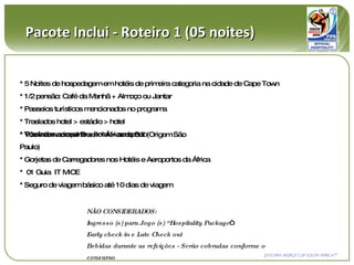 Pacote Inclui - Roteiro 1 (05 noites) NÃO CONSIDERADOS:  Ingresso (s) para Jogo (s) “Hospitality Package “ Early check in e Late Check out Bebidas durante as refeições - Serão cobradas conforme o consumo * 5 Noites de hospedagem em hotéis de primeira categoria na cidade de Cape Town * 1/2 pensão: Café da Manhã + Almoço ou Jantar  * Passeios turísticos mencionados no programa * Traslados hotel > estádio > hotel * Traslados aeroporto > hotel > aeroporto * Vôo Internacional Brasil > África do Sul (Origem São Paulo) * Gorjetas de Carregadores nos Hotéis e Aeroportos da África *  01 Guia  IT MICE * Seguro de viagem básico até 10 dias de viagem 