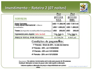 Investimento – Roteiro 2 (07 noites) Importante : Os valores mencionados acima são para grupos de 30 pessoas. Qualquer alteração na base do grupo valor está sujeito a alteração. Valores sujeitos a alteração de preço e disponibilidade sem prévio aviso .  SERVIÇOS Por pessoa SGL Por pessoa DBL Parte Terrestre USD  11.650,76 USD  7.817,43 Parte Aérea Internacional -  classe econômica USD  1.850,00 USD  1.850,00 Taxas  (aeroporto+combustível+segurança) USD  250,00 USD  250,00 Ingresso(s) para Jogo(s)  ( não inclui ) Vide Tabela Vide Tabela PREÇO TOTAL POR PESSOA  USD  13.750,76 USD  9.917,43   Condições de pagamento: 1ª Parcela - Sinal de 25%  no ato da reserva 2ª Parcela - 25%  em 15/09/2009 3ª Parcela - 25% em 15/10/2009 4ª Parcela - 25% em 15/12/2009 