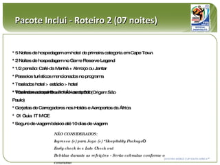 Pacote Inclui - Roteiro 2 (07 noites) NÃO CONSIDERADOS:  Ingresso (s) para Jogo (s) “Hospitality Package “ Early check in e Late Check out Bebidas durante as refeições - Serão cobradas conforme o consumo * 5 Noites de hospedagem em hotel de primeira categoria em Cape Town * 2 Noites de hospedagem no Game Reserve Legend * 1/2 pensão: Café da Manhã + Almoço ou Jantar  * Passeios turísticos mencionados no programa * Traslados hotel > estádio > hotel * Traslados aeroporto > hotel > aeroporto * Vôo Internacional Brasil > África do Sul (Origem São Paulo) * Gorjetas de Carregadores nos Hotéis e Aeroportos da África *  01 Guia  IT MICE * Seguro de viagem básico até 10 dias de viagem 