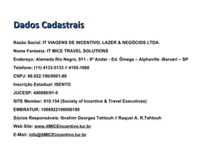 Dados Cadastrais Razão Social :  IT VIAGENS DE INCENTIVO, LAZER & NEGÓCIOS LTDA. Nome Fantasia: IT MICE TRAVEL SOLUTIONS Endereço: Alameda Rio Negro, 911 - 9º Andar - Ed. Ômega – Alphaville -Barueri – SP Telefone:   (11) 4133-5133 // 4195-1660  CNPJ:   66.922.196/0001-80 Inscrição Estadual: ISENTO JUCESP:   490880/91-5 SITE Member: 910.154 (Society of Incentive & Travel Executives) EMBRATUR: 1066922196000180 Sócios Responsáveis: Ibrahim Georges Tahtouh // Raquel A. R.Tahtouh Web Site:  www.itMICEincentivo.tur.br E-Mail:  [email_address] 