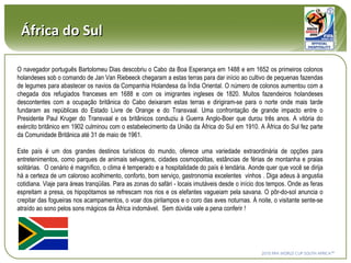 África do Sul O navegador português Bartolomeu Dias descobriu o Cabo da Boa Esperança em 1488 e em 1652 os primeiros colonos holandeses sob o comando de Jan Van Riebeeck chegaram a estas terras para dar início ao cultivo de pequenas fazendas de legumes para abastecer os navios da Companhia Holandesa da Índia Oriental. O número de colonos aumentou com a chegada dos refugiados franceses em 1688 e com os imigrantes ingleses de 1820. Muitos fazendeiros holandeses descontentes com a ocupação britânica do Cabo deixaram estas terras e dirigiram-se para o norte onde mais tarde fundaram as repúblicas do Estado Livre de Orange e do Transvaal.  Um a confrontação de grande impacto entre o Presidente Paul Kruger do Transvaal e os britânicos conduziu à Guerra Anglo-Boer que durou três anos. A vitória do exército britânico em 1902 culminou com o estabelecimento da União da África do Sul em 1910. A África do Sul fez parte da Comunidade Britânica até 31 de maio de 1961. Este país é um dos grandes destinos turísticos do mundo, oferece uma variedade extraordinária de opções para entretenimentos, como parques de animais selvagens, cidades cosmopolitas, estâncias de férias de montanha e praias solitárias.   O  cenário é magnífico, o clima é temperado e a hospitalidade do país é lendária.   Aonde quer que você se dirija há a certeza de um caloroso acolhimento, conforto, bom serviço, gastronomia excelentes  vinhos .   Diga adeus à angustia cotidiana. Viaje para áreas tranqüilas. Para as zonas do safári - locais imutáveis desde o início dos tempos. Onde as feras espreitam a presa, os hipopótamos se refrescam nos rios e os elefantes vagueiam pela savana.   O pôr-do-sol anuncia o crepitar das fogueiras nos acampamentos, o voar dos pirilampos e o coro das aves noturnas. À noite, o visitante sente-se atraído ao sono pelos sons mágicos da África indomável.   Sem dúvida vale a pena conferir ! 