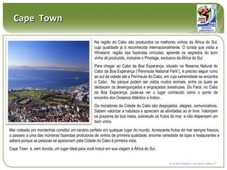 Cape  Town Na região do Cabo são produzidos os melhores vinhos da África do Sul, cuja qualidade já é reconhecida internacionalmente. O turista que visita a Wineland, região das fazendas vinícolas, aprende os segredos do bom vinho ali produzido, inclusive o Pinotage, exclusivo da África do Sul.  Para chegar ao Cabo da Boa Esperança, situado na Reserva Natural do Cabo da Boa Esperança (“Peninsula National Park”), é preciso seguir rumo ao sul da cidade até a Península do Cabo, em cuja extremidade se encontra o Cabo.  No parque podem ser vistos muitos animais, entre os quais se destacam os desengonçados e engraçados avestruzes. Do Farol, no Cabo da Boa Esperança, pode-se ver o lugar conhecido como o ponto de encontro dos Oceanos Atlântico e Índico . Os moradores da Cidade do Cabo são despojados, alegres, comunicativos. Sabem valorizar a natureza e apreciam as atividades ao ar livre. Valorizam os prazeres da boa mesa, sobretudo os frutos do mar, e não dispensam um bom vinho.  Mar rodeado por montanhas constitui um cenário perfeito em qualquer lugar do mundo. Acrescente frutos do mar sempre frescos, o passeio a uma das inúmeras fazendas produtoras de vinhos de primeira qualidade, enorme variedade de lojas e restaurantes e saberá porque as pessoas se apaixonam pela Cidade do Cabo à primeira vista.  Cape Town  é, sem dúvida, um lugar ideal para você incluir em sua viagem à África do Sul.   