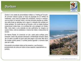Durban Durban é uma cidade de personalidade múltipla e o "melting pot" do país. Ali convivem indianos (quase um terço da população de 2,5 milhões de habitantes), zulus (mais da metade dos moradores), brancos e mestiços, que se juntam no mercado Vitória, uma das principais atrações da cidade, que ainda divide as atenções com a água e o mergulho dos surfistas em ondas perfeitas. Os muitos dias de sol durante o ano na cidade litorânea proporcionam ondas boas, e os surfistas têm uma vantagem em Golden Mile, nome dado a uma extensão de seis quilômetros às margens do oceano Índico, onde se estabelece a maioria dos hotéis e restaurantes de Durban. Em Marine Parade, foi construído um píer, usado pelos surfistas como trampolim. Assim não precisam atravessar a arrebentação remando. Basta dar um salto e já estão no ponto certo para pegar a sua onda. Mas não é tão simples quanto parece. O surfista precisa aguardar o momento ideal para dar o salto. Uma grande comunidade indiana se faz presente, o que favorece o enriquecimento da cultura em todos os seus aspectos, especialmente na culinária. 