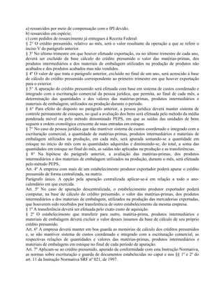 a) ressarcidos por meio de compensação com o IPI devido;
b) ressarcidos em espécie;
c) com pedidos de ressarcimento já entregues à Receita Federal.
§ 2° O crédito presumido, relativo ao mês, será o valor resultante da operação a que se refere o
inciso V do parágrafo anterior.
§ 3º No último trimestre em que houver efetuado exportação, ou no último trimestre de cada ano,
deverá ser excluído da base cálculo do crédito presumido o valor das matérias-primas, dos
produtos intermediários e dos materiais de embalagem utilizados na produção de produtos não
acabados e dos produtos acabados mas não vendidos.
§ 4º O valor de que trata o parágrafo anterior, excluído no final de um ano, será acrescido à base
de cálculo do crédito presumido correspondente ao primeiro trimestre em que houver exportação
para o exterior.
§ 5° A apuração do crédito presumido será efetuada com base em sistema de custos coordenado e
integrado com a escrituração comercial da pessoa jurídica, que permita, ao final de cada mês, a
determinação das quantidades e dos valores das matérias-primas, produtos intermediários e
materiais de embalagem, utilizados na produção durante o período.
§ 6° Para efeito do disposto no parágrafo anterior, a pessoa jurídica deverá manter sistema de
controle permanente de estoques, no qual a avaliação dos bens será efetuada pelo método da média
ponderada móvel ou pelo método denominado PEPS, em que as saídas das unidades de bens
seguem a ordem cronológica crescente de suas entradas em estoque.
§ 7° No caso de pessoa jurídica que não mantiver sistema de custos coordenado e integrado com a
escrituração comercial, a quantidade de matérias-primas, produtos intermediários e materiais de
embalagem utilizados na produção, em cada mês, será apurada somando-se a quantidade em
estoque no início do mês com as quantidades adquiridas e diminuindo-se, do total, a soma das
quantidades em estoque no final do mês, as saídas não aplicadas na produção e as transferências.
§ 8° Na hipótese do parágrafo anterior, a avaliação das matérias-primas, dos produtos
intermediários e dos materiais de embalagem utilizados na produção, durante o mês, será efetuada
pelo método PEPS.
Art. 4º A empresa com mais de um estabelecimento produtor exportador poderá apurar o crédito
presumido de forma centralizada, na matriz.
Parágrafo único. A opção pela apuração centralizada aplicar-se-á em relação a todo o ano-
calendário em que exercida.
Art. 5º No caso de apuração descentralizada, o estabelecimento produtor exportador poderá
computar, na base de cálculo do crédito presumido, o valor das matérias-primas, dos produtos
intermediários e dos materiais de embalagem, utilizados na produção das mercadorias exportadas,
que houverem sido recebidos por transferência de outro estabelecimento da mesma empresa.
§ 1º A transferência deverá ser efetuada pelo exato custo de aquisição.
§ 2º O estabelecimento que transferir para outro, matéria-prima, produtos intermediários e
materiais de embalagem deverá excluir o valor desses insumos da base de cálculo de seu próprio
crédito presumido.
Art. 6º A empresa deverá manter em boa guarda as memórias de cálculo dos créditos presumidos
e, se não mantiver sistema de custos coordenado e integrado com a escrituração comercial, as
respectivas relações de quantidades e valores das matérias-primas, produtos intermediários e
materiais de embalagens em estoque no final de cada período de apuração.
Art. 7º Aplicam-se ao crédito presumido, apurado de conformidade com esta Instrução Normativa,
as normas sobre escrituração e guarda de documentos estabelecidas no caput e nos §§ 1º e 2º do
art. 11 da Instrução Normativa SRF nº 021, de 1997.
 