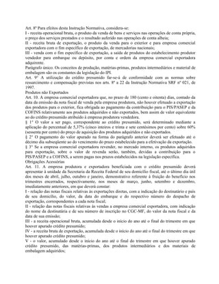 Art. 8º Para efeitos desta Instrução Normativa, considera-se:
I - receita operacional bruta, o produto da venda de bens e serviços nas operações de conta própria,
o preço dos serviços prestados e o resultado auferido nas operações de conta alheia;
II - receita bruta de exportação, o produto da venda para o exterior e para empresa comercial
exportadora com o fim específico de exportação, de mercadorias nacionais;
III - venda com o fim específico de exportação, a saída de produtos do estabelecimento produtor
vendedor para embarque ou depósito, por conta e ordem da empresa comercial exportadora
adquirente.
Parágrafo único. Os conceitos de produção, matérias-primas, produtos intermediários e material de
embalagem são os constantes da legislação do IPI.
Art. 9° A utilização do crédito presumido far-se-á de conformidade com as normas sobre
ressarcimento e compensação previstas nos arts. 8º a 22 da Instrução Normativa SRF nº 021, de
1997.
Produtos não Exportados
Art. 10. A empresa comercial exportadora que, no prazo de 180 (cento e oitenta) dias, contado da
data da emissão da nota fiscal de venda pela empresa produtora, não houver efetuado a exportação
dos produtos para o exterior, fica obrigada ao pagamento da contribuição para o PIS/PASEP e da
COFINS relativamente aos produtos adquiridos e não exportados, bem assim de valor equivalente
ao do crédito presumido atribuído à empresa produtora vendedora.
§ 1° O valor a ser pago, correspondente ao crédito presumido, será determinado mediante a
aplicação do percentual de 5,37% (cinco inteiros e trinta e sete centésimos por cento) sobre 60%
(sessenta por cento) do preço de aquisição dos produtos adquiridos e não exportados.
§ 2° O pagamento do valor apurado na forma do parágrafo anterior deverá ser efetuado até o
décimo dia subseqüente ao do vencimento do prazo estabelecido para a efetivação da exportação.
§ 3° Se a empresa comercial exportadora revender, no mercado interno, os produtos adquiridos
para exportação, sobre o valor de revenda serão, também, devidas a contribuição para o
PIS/PASEP e a COFINS, a serem pagas nos prazos estabelecidos na legislação específica.
Obrigações Acessórias
Art. 11. A empresa produtora e exportadora beneficiada com o crédito presumido deverá
apresentar à unidade da Secretaria da Receita Federal de seu domicílio fiscal, até o último dia útil
dos meses de abril, julho, outubro e janeiro, demonstrativo referente à fruição do benefício nos
trimestres encerrados, respectivamente, nos meses de março, junho, setembro e dezembro,
imediatamente anteriores, em que deverá constar:
I - relação das notas fiscais relativas às exportações diretas, com a indicação do destinatário e país
de seu domicílio, do valor, da data do embarque e do respectivo número do despacho de
exportação, correspondentes a cada nota fiscal;
II - relação das notas fiscais relativas às vendas a empresa comercial exportadora, com indicação
do nome da destinatária e de seu número de inscrição no CGC-MF, do valor da nota fiscal e da
data de sua emissão;
III - a receita operacional bruta, acumulada desde o início do ano até o final do trimestre em que
houver apurado crédito presumido;
IV - a receita bruta de exportação, acumulada desde o início do ano até o final do trimestre em que
houver apurado crédito presumido;
V - o valor, acumulado desde o início do ano até o final do trimestre em que houver apurado
crédito presumido, das matérias-primas, dos produtos intermediários e dos materiais de
embalagem adquiridos;
 
