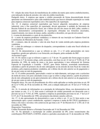 VI - relação das notas fiscais de transferências de créditos da matriz para outros estabelecimentos,
com indicação da data de emissão e do valor do crédito transferido.
Parágrafo único. A empresa que apurar o crédito presumido de forma descentralizada deverá
apresentar um demonstrativo para cada estabelecimento que houver efetuado exportação ou venda
para empresa comercial exportadora com o fim específico de exportação.
Art. 12. A empresa comercial exportadora que houver adquirido mercadorias de empresa
industrial, com o fim específico de exportação, deverá apresentar à unidade da Secretaria da
Receita Federal de seu domicílio fiscal, até o último dia útil dos meses de abril, julho, outubro e
janeiro, demonstrativo correspondente às exportações efetuadas nos trimestres encerrados,
respectivamente, nos meses de março, junho, setembro e dezembro, em que deverá constar:
I - o nome do destinatário e o país de seu domicílio;
II - o nome da empresa produtora vendedora e o número de sua inscrição no Cadastro Geral de
Contribuintes do Ministério da Fazenda - CGC;
III - o número, data de emissão e valor da nota fiscal de venda emitida pela empresa produtora
vendedora;
IV - a data do embarque e o número do despacho, correspondentes à cada nota fiscal referida no
inciso anterior.
Art. 13. Os demonstrativos a que se referem os arts. 11 e 12 serão apresentados em meio
magnético, gerado por aplicativo a ser fornecido, em disquete, pelas unidades da SRF.
Acréscimos Legais
Art. 14. Os valores a que se referem o caput e o § 1º do art. 10, quando não forem pagos no prazo
previsto no § 2º do mesmo artigo, serão acrescidos, com base no art. 61 da Lei nº 9.430, de 27 de
dezembro de 1996, de multa de mora e de juros equivalentes à taxa referencial do Sistema
Especial de Liquidação e Custódia - SELIC, para títulos federais, acumulada mensalmente,
calculados a partir do primeiro dia do mês subseqüente ao da emissão da nota fiscal de venda dos
produtos, pela empresa produtora vendedora, até o último dia do mês anterior ao do pagamento e
de um por cento no mês do pagamento.
Art. 15. O crédito presumido, aproveitado a maior ou indevidamente, será pago com o acréscimo
de multa de mora e de juros calculados à taxa a que se refere o artigo anterior, a partir do primeiro
dia do mês subseqüente ao do aproveitamento até o último dia do mês anterior ao do pagamento e
de um por cento no mês do pagamento.
Parágrafo único. No caso de procedimento de ofício serão aplicadas as multas previstas no art. 80
da Lei nº 4.502, de 30 de novembro de 1964, com a redação dada pelo art. 45 da Lei nº 9.430, de
1996.
Art. 16. A omissão de informações ou a prestação de informações falsas, nos demonstrativos de
que tratam os arts. 11 e 12, bem assim a utilização do crédito presumido em desacordo com o
previsto na Lei n° 9.363, de 1996, sujeitará a empresa às penalidades previstas no art. 1º da Lei nº
8.137, de 27 de dezembro de 1990, sem prejuízo das demais sanções cabíveis.
Art. 17. A não apresentação do demonstrativo a que se refere o art. 11 ou 12, bem assim a sua
apresentação após o prazo estabelecido, sujeitará a empresa à multa de R$ 538,93 (quinhentos e
trinta e oito reais e noventa e três centavos) de que trata o art. 9° do Decreto-lei n° 2.303, de 21 de
novembro de 1986.
Disposições Transitórias
Crédito Presumido Relativo a Períodos Encerrados até 31 de Dezembro de 1996
Art. 18. Na apuração e escrituração do crédito presumido do IPI, como ressarcimento das
contribuições PIS/PASEP e COFINS, relativo a períodos encerrados até 31 de dezembro de 1996,
 