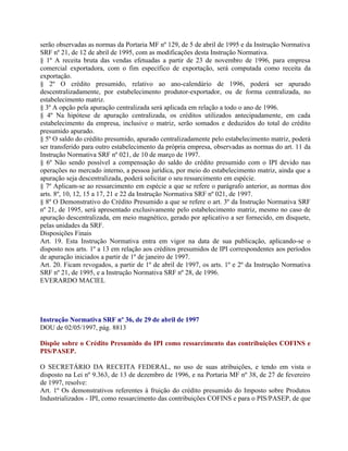 serão observadas as normas da Portaria MF nº 129, de 5 de abril de 1995 e da Instrução Normativa
SRF nº 21, de 12 de abril de 1995, com as modificações desta Instrução Normativa.
§ 1º A receita bruta das vendas efetuadas a partir de 23 de novembro de 1996, para empresa
comercial exportadora, com o fim específico de exportação, será computada como receita da
exportação.
§ 2º O crédito presumido, relativo ao ano-calendário de 1996, poderá ser apurado
descentralizadamente, por estabelecimento produtor-exportador, ou de forma centralizada, no
estabelecimento matriz.
§ 3º A opção pela apuração centralizada será aplicada em relação a todo o ano de 1996.
§ 4º Na hipótese de apuração centralizada, os créditos utilizados antecipadamente, em cada
estabelecimento da empresa, inclusive o matriz, serão somados e deduzidos do total do crédito
presumido apurado.
§ 5º O saldo do crédito presumido, apurado centralizadamente pelo estabelecimento matriz, poderá
ser transferido para outro estabelecimento da própria empresa, observadas as normas do art. 11 da
Instrução Normativa SRF nº 021, de 10 de março de 1997.
§ 6º Não sendo possível a compensação do saldo do crédito presumido com o IPI devido nas
operações no mercado interno, a pessoa jurídica, por meio do estabelecimento matriz, ainda que a
apuração seja descentralizada, poderá solicitar o seu ressarcimento em espécie.
§ 7º Aplicam-se ao ressarcimento em espécie a que se refere o parágrafo anterior, as normas dos
arts. 8º, 10, 12, 15 a 17, 21 e 22 da Instrução Normativa SRF nº 021, de 1997.
§ 8º O Demonstrativo do Crédito Presumido a que se refere o art. 3º da Instrução Normativa SRF
nº 21, de 1995, será apresentado exclusivamente pelo estabelecimento matriz, mesmo no caso de
apuração descentralizada, em meio magnético, gerado por aplicativo a ser fornecido, em disquete,
pelas unidades da SRF.
Disposições Finais
Art. 19. Esta Instrução Normativa entra em vigor na data de sua publicação, aplicando-se o
disposto nos arts. 1º a 13 em relação aos créditos presumidos de IPI correspondentes aos períodos
de apuração iniciados a partir de 1º de janeiro de 1997.
Art. 20. Ficam revogados, a partir de 1º de abril de 1997, os arts. 1º e 2º da Instrução Normativa
SRF nº 21, de 1995, e a Instrução Normativa SRF nº 28, de 1996.
EVERARDO MACIEL




Instrução Normativa SRF nº 36, de 29 de abril de 1997
DOU de 02/05/1997, pág. 8813

Dispõe sobre o Crédito Presumido do IPI como ressarcimento das contribuições COFINS e
PIS/PASEP.

O SECRETÁRIO DA RECEITA FEDERAL, no uso de suas atribuições, e tendo em vista o
disposto na Lei nº 9.363, de 13 de dezembro de 1996, e na Portaria MF nº 38, de 27 de fevereiro
de 1997, resolve:
Art. 1º Os demonstrativos referentes à fruição do crédito presumido do Imposto sobre Produtos
Industrializados - IPI, como ressarcimento das contribuições COFINS e para o PIS/PASEP, de que
 