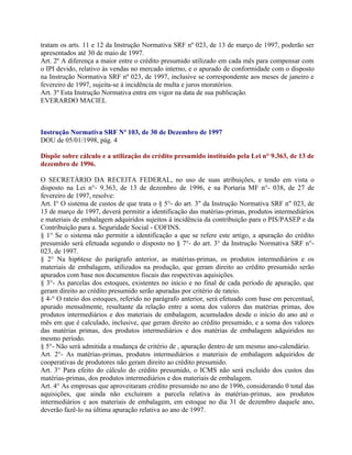 tratam os arts. 11 e 12 da Instrução Normativa SRF nº 023, de 13 de março de 1997, poderão ser
apresentados até 30 de maio de 1997.
Art. 2º A diferença a maior entre o crédito presumido utilizado em cada mês para compensar com
o IPI devido, relativo às vendas no mercado interno, e o apurado de conformidade com o disposto
na Instrução Normativa SRF nº 023, de 1997, inclusive se correspondente aos meses de janeiro e
fevereiro de 1997, sujeita-se à incidência de multa e juros moratórios.
Art. 3º Esta Instrução Normativa entra em vigor na data de sua publicação.
EVERARDO MACIEL



Instrução Normativa SRF Nº 103, de 30 de Dezembro de 1997
DOU de 05/01/1998, pág. 4

Dispõe sobre cálculo e a utilização do crédito presumido instituído pela Lei n° 9.363, de 13 de
dezembro de 1996.

O SECRETÁRIO DA RECEITA FEDERAL, no uso de suas atribuições, e tendo em vista o
disposto na Lei n°- 9.363, de 13 de dezembro de 1996, e na Portaria MF n°- 038, de 27 de
fevereiro de 1997, resolve:
Art. I° O sistema de custos de que trata o § 5°- do art. 3" da Instrução Normativa SRF n" 023, de
13 de março de 1997, deverá permitir a identificação das matérias-primas, produtos intermediários
e materiais de embalagem adquiridos sujeitos à incidência da contribuição para o PIS/PASEP e da
Contribuição para a. Seguridade Social - COFINS.
§ 1° Se o sistema não permitir a identificação a que se refere este artigo, a apuração do crédito
presumido será efetuada segundo o disposto no § 7°- do art. 3° da Instrução Normativa SRF n°-
023, de 1997.
§ 2° Na hip6tese do parágrafo anterior, as matérias-primas, os produtos intermediários e os
materiais de embalagem, utilizados na produção, que geram direito ao crédito presumido serão
apurados com base nos documentos fiscais das respectivas aquisições.
§ 3°- As parcelas dos estoques, existentes no início e no final de cada período de apuração, que
geram direito ao crédito presumido serão apuradas por critério de rateio.
§ 4-° O rateio dos estoques, referido no parágrafo anterior, será efetuado com base em percentual,
apurado mensalmente, resultante da relação entre a soma dos valores das matérias primas, dos
produtos intermediários e dos materiais de embalagem, acumulados desde o início do ano até o
mês em que é calculado, inclusive, que geram direito ao crédito presumido, e a soma dos valores
das matérias primas, dos produtos intermediários e dos matérias de embalagem adquiridos no
mesmo período.
§ 5°- Não será admitida a mudança de critério de , apuração dentro de um mesmo ano-calendário.
Art. 2°- As matérias-primas, produtos intermediários e materiais de embalagem adquiridos de
cooperativas de produtores não geram direito ao crédito presumido.
Art. 3° Para efeito do cálculo do crédito presumido, o ICMS não será excluído dos custos das
matérias-primas, dos produtos intermediários e dos materiais de embalagem.
Art. 4° As empresas que aproveitaram crédito presumido no ano de 1996, considerando 0 total das
aquisições, que ainda não excluiram a parcela relativa às matérias-primas, aos produtos
intermediários e aos materiais de embalagem, em estoque no dia 31 de dezembro daquele ano,
deverão fazê-lo na última apuração relativa ao ano de 1997.
 