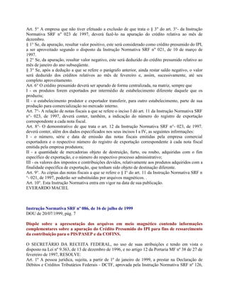 Art. 5° A empresa que não tiver efetuado a exclusão de que trata o § 3" do art. 3°- da Instrução
Normativa SRF n" 023 de 1997, deverá fazê-lo na apuração do crédito relativa ao mês de
dezembro.
§ 1° Se, da apuração, resultar valor positivo, este será considerado como crédito presumido do IPI,
a ser aproveitado segundo o disposto da Instrução Normativa SRF n" 021, de 10 de março de
1997.
§ 2° Se, da apuração, resultar valor negativo, este será deduzido do crédito presumido relativo ao
mês de janeiro do ano subseqüente.
§ 3° Se, após a dedução a que se refere o parágrafo anterior, ainda restar saldo negativo, o valor
será deduzido dos créditos relativos ao mês de fevereiro e, assim, sucessivamente, até seu
completo aproveitamento.
Art. 6° O crédito presumido deverá ser apurado de forma centralizada, na matriz, sempre que
I - os produtos forem exportados por intermédio de estabelecimento diferente daquele que os
produziu;
II - o estabelecimento produtor e exportador transferir, para outro estabelecimento, parte de sua
produção para comercialização no mercado interno.
Art. 7°- A relação de notas fiscais a que se refere o inciso I dó art. 11 da Instrução Normativa SRF
n°- 023, de 1997, deverá conter, também, a indicação do número do registro de exportação
correspondente a cada nota fiscal.
Art. 8°- O demonstrativo de que trata o art. 12 da Instrução Normativa SRF n°- 023, de 1997.
deverá conter, além dos dados especificados nos seus incisos I a IV, as seguintes informações:
I - o número, série e data de emissão das notas fiscais emitidas pela empresa comercial
exportadora e o respectivo número do registro de exportação correspondente à cada nota fiscal
emitida pela empresa produtora;
II - a quantidade de mercadorias objeto de destruição, furto, ou roubo, adquiridas com o fim
específico de exportação, e o número do respectivo processo administrativo;
III - os valores dos impostos e contribuições devidos, relativamente aos produtos adquiridos com a
finalidade específica de exportação, que tenham sido objeto de destinação diferente.
Art. 9°. As cópias das notas fiscais a que se refere o § I° do art. 11 da Instrução Normativa SRF n
°- 021, de 1997, poderão ser substituídas por arquivos magnéticos. .
Art. 10°. Esta Instrução Normativa entra em vigor na data de sua publicação.
EVERARDO MACIEL



Instrução Normativa SRF nº 086, de 16 de julho de 1999
DOU de 20/07/1999, pág. 7

Dispõe sobre a apresentação dos arquivos em meio magnético contendo informações
complementares sobre a apuração do Crédito Presumido do IPI para fins de ressarcimento
da contribuição para o PIS/PASEP e da COFINS.

O SECRETÁRIO DA RECEITA FEDERAL, no uso de suas atribuições e tendo em vista o
disposto na Lei nº 9.363, de 13 de dezembro de 1996, e no artigo 12 da Portaria MF nº 38 de 27 de
fevereiro de 1997, RESOLVE:
Art. 1º A pessoa jurídica, sujeita, a partir de 1º de janeiro de 1999, a prestar na Declaração de
Débitos e Créditos Tributários Federais - DCTF, aprovada pela Instrução Normativa SRF nº 126,
 