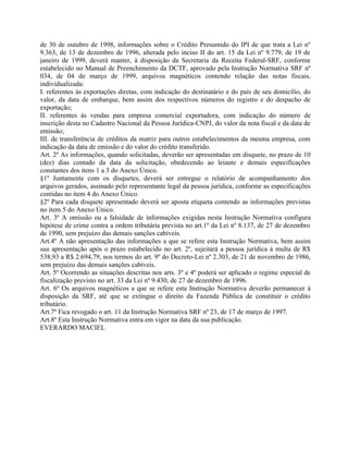 de 30 de outubro de 1998, informações sobre o Crédito Presumido do IPI de que trata a Lei nº
9.363, de 13 de dezembro de 1996, alterada pelo inciso II do art. 15 da Lei nº 9.779, de 19 de
janeiro de 1999, deverá manter, à disposição da Secretaria da Receita Federal-SRF, conforme
estabelecido no Manual de Preenchimento da DCTF, aprovado pela Instrução Normativa SRF nº
034, de 04 de março de 1999, arquivos magnéticos contendo relação das notas fiscais,
individualizada:
I. referentes às exportações diretas, com indicação do destinatário e do país de seu domicílio, do
valor, da data de embarque, bem assim dos respectivos números do registro e do despacho de
exportação;
II. referentes às vendas para empresa comercial exportadora, com indicação do número de
inscrição desta no Cadastro Nacional da Pessoa Jurídica-CNPJ, do valor da nota fiscal e da data de
emissão;
III. de transferência de créditos da matriz para outros estabelecimentos da mesma empresa, com
indicação da data de emissão e do valor do crédito transferido.
Art. 2º As informações, quando solicitadas, deverão ser apresentadas em disquete, no prazo de 10
(dez) dias contado da data da solicitação, obedecendo ao leiaute e demais especificações
constantes dos itens 1 a 3 do Anexo Único.
§1º Juntamente com os disquetes, deverá ser entregue o relatório de acompanhamento dos
arquivos gerados, assinado pelo representante legal da pessoa jurídica, conforme as especificações
contidas no item 4 do Anexo Único.
§2º Para cada disquete apresentado deverá ser aposta etiqueta contendo as informações previstas
no item 5 do Anexo Único.
Art. 3º A omissão ou a falsidade de informações exigidas nesta Instrução Normativa configura
hipótese de crime contra a ordem tributária prevista no art.1º da Lei nº 8.137, de 27 de dezembro
de 1990, sem prejuízo das demais sanções cabíveis.
Art.4º A não apresentação das informações a que se refere esta Instrução Normativa, bem assim
sua apresentação após o prazo estabelecido no art. 2º, sujeitará a pessoa jurídica à multa de R$
538,93 a R$ 2.694,79, nos termos do art. 9º do Decreto-Lei nº 2.303, de 21 de novembro de 1986,
sem prejuízo das demais sanções cabíveis.
Art. 5º Ocorrendo as situações descritas nos arts. 3º e 4º poderá ser aplicado o regime especial de
fiscalização previsto no art. 33 da Lei nº 9.430, de 27 de dezembro de 1996.
Art. 6º Os arquivos magnéticos a que se refere esta Instrução Normativa deverão permanecer à
disposição da SRF, até que se extingue o direito da Fazenda Pública de constituir o crédito
tributário.
Art.7º Fica revogado o art. 11 da Instrução Normativa SRF nº 23, de 17 de março de 1997.
Art.8º Esta Instrução Normativa entra em vigor na data da sua publicação.
EVERARDO MACIEL
 