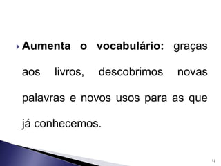  Aumenta o vocabulário: graças 
aos livros, descobrimos novas 
palavras e novos usos para as que 
já conhecemos. 
12 
 
