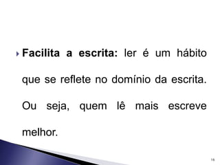  Facilita a escrita: ler é um hábito 
que se reflete no domínio da escrita. 
Ou seja, quem lê mais escreve 
melhor. 
16 
 
