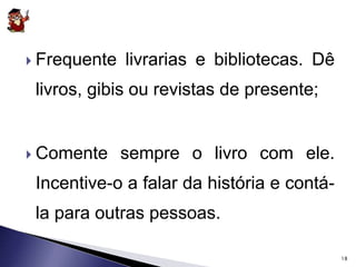  Frequente livrarias e bibliotecas. Dê 
livros, gibis ou revistas de presente; 
 Comente sempre o livro com ele. 
Incentive-o a falar da história e contá-la 
para outras pessoas. 
18 
 