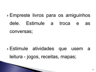  Empreste livros para os amiguinhos 
dele. Estimule a troca e as 
conversas; 
 Estimule atividades que usem a 
leitura - jogos, receitas, mapas; 
19 
 