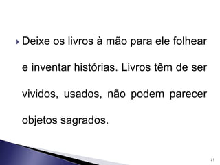  Deixe os livros à mão para ele folhear 
e inventar histórias. Livros têm de ser 
vividos, usados, não podem parecer 
objetos sagrados. 
21 
 