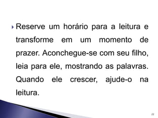  Reserve um horário para a leitura e 
transforme em um momento de 
prazer. Aconchegue-se com seu filho, 
leia para ele, mostrando as palavras. 
Quando ele crescer, ajude-o na 
leitura. 
22 
 