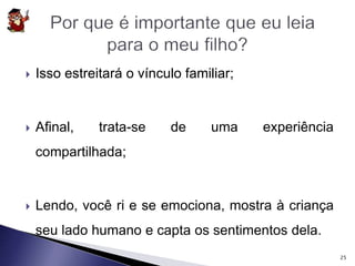 Isso estreitará o vínculo familiar; 
 Afinal, trata-se de uma experiência 
compartilhada; 
 Lendo, você ri e se emociona, mostra à criança 
seu lado humano e capta os sentimentos dela. 
25 
 