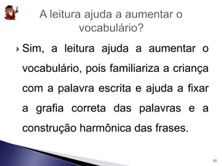  Sim, a leitura ajuda a aumentar o 
vocabulário, pois familiariza a criança 
com a palavra escrita e ajuda a fixar 
a grafia correta das palavras e a 
construção harmônica das frases. 
33 
 
