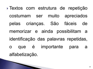  Textos com estrutura de repetição 
costumam ser muito apreciados 
pelas crianças. São fáceis de 
memorizar e ainda possibilitam a 
identificação das palavras repetidas, 
o que é importante para a 
alfabetização. 
34 
 
