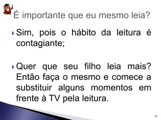 Sim, pois o hábito da leitura é 
contagiante; 
 Quer que seu filho leia mais? 
Então faça o mesmo e comece a 
substituir alguns momentos em 
frente à TV pela leitura. 
36 
 