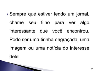  Sempre que estiver lendo um jornal, 
chame seu filho para ver algo 
interessante que você encontrou. 
Pode ser uma tirinha engraçada, uma 
imagem ou uma notícia do interesse 
dele. 
37 
 