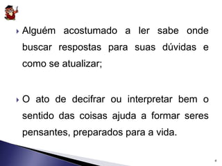  Alguém acostumado a ler sabe onde 
buscar respostas para suas dúvidas e 
como se atualizar; 
 O ato de decifrar ou interpretar bem o 
sentido das coisas ajuda a formar seres 
pensantes, preparados para a vida. 
4 
 