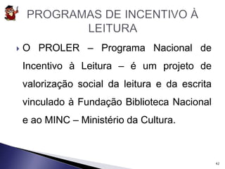  O PROLER – Programa Nacional de 
Incentivo à Leitura – é um projeto de 
valorização social da leitura e da escrita 
vinculado à Fundação Biblioteca Nacional 
e ao MINC – Ministério da Cultura. 
42 
 
