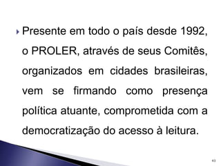  Presente em todo o país desde 1992, 
o PROLER, através de seus Comitês, 
organizados em cidades brasileiras, 
vem se firmando como presença 
política atuante, comprometida com a 
democratização do acesso à leitura. 
43 
 