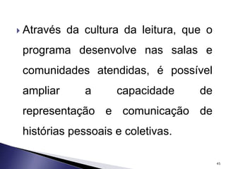  Através da cultura da leitura, que o 
programa desenvolve nas salas e 
comunidades atendidas, é possível 
ampliar a capacidade de 
representação e comunicação de 
histórias pessoais e coletivas. 
45 
 