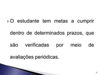  O estudante tem metas a cumprir 
dentro de determinados prazos, que 
são verificadas por meio de 
avaliações periódicas. 
47 
 