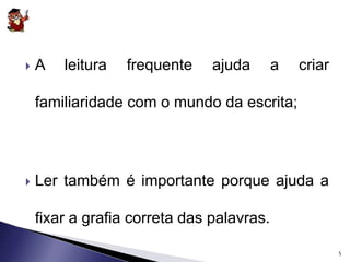  A leitura frequente ajuda a criar 
familiaridade com o mundo da escrita; 
 Ler também é importante porque ajuda a 
fixar a grafia correta das palavras. 
5 
 