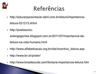  http://educarparacrescer.abril.com.br/leitura/importancia-leitura- 
521213.shtml 
 http://poetasocio-solangegomes. 
blogspot.com.br/2011/07/importancia-da-leitura- 
na-vida-humana.html 
 http://www.alfabetizacao.org.br/site/incentivo_leitura.asp 
 http://www.bn.br/proler/ 
 http://www.brasilescola.com/ferias/a-importancia-leitura.htm 
51 
 