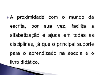  A proximidade com o mundo da 
escrita, por sua vez, facilita a 
alfabetização e ajuda em todas as 
disciplinas, já que o principal suporte 
para o aprendizado na escola é o 
livro didático. 
6 
 