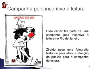 Esse cartaz fez parte de uma 
campanha pelo incentivo à 
leitura no Rio de Janeiro. 
Ziraldo usou uma fotografia 
histórica para atrair a atenção 
do público para a campanha 
de leitura. 
7 
 
