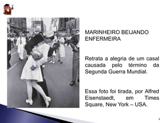 MARINHEIRO BEIJANDO 
ENFERMEIRA 
Retrata a alegria de um casal 
causada pelo término da 
Segunda Guerra Mundial. 
Essa foto foi tirada, por Alfred 
Eisenstaedt, em Times 
Square, New York – USA. 
8 
 
